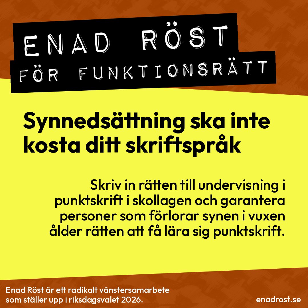 Kvadratisk affisch med gul bakgrund och sneda orangea border uppe och nere.
Överst i dymo-remse-stil, vit text på svart tejp:
ENAD RÖST
FÖR FUNKTIONSRÄTT
Stora svarta bokstäver på gul bakgrund:
Synnedsättning ska inte kosta ditt skriftspråk
Mindre text under:
Skriv in rätten till undervisning i punktskrift i skollagen och garantera personer som förlorar synen i vuxen ålder rätten att få lära sig punktskrift.
Längst ner på orange botten står:
Enad Röst är ett radikalt vänstersamarbete som ställer upp i riksdagsvalet 2026.
I nedre högra hörnet:
enadrost.se