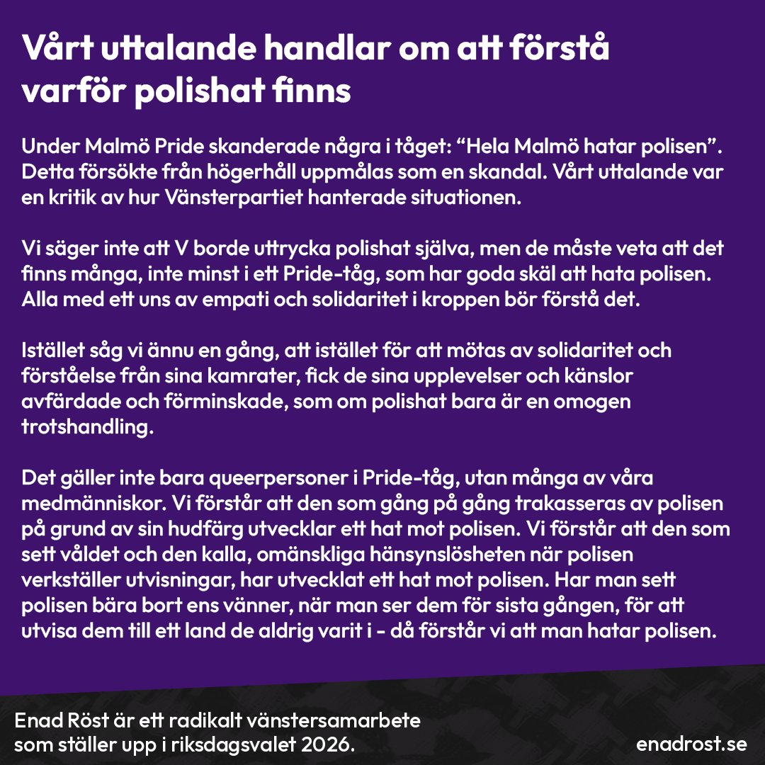 Vårt uttalande handlar om att förstå varför polishat finns. Under Malmö Pride skanderade några i tåget: “Hela Malmö hatar polisen”. Detta försökte från högerhåll uppmålas som en skandal. Vårt uttalande var en kritik av hur Vänsterpartiet hanterade situationen. Vi säger inte att V borde uttrycka polishat själva, men de måste veta att det finns många, inte minst i ett Pride-tåg, som har goda skäl att hata polisen. Alla med ett uns av empati och solidaritet i kroppen bör förstå det. Istället såg vi ännu en gång, att istället för att mötas av solidaritet och förståelse från sina kamrater, fick de sina upplevelser och känslor avfärdade och förminskade, som om polishat bara är en omogen trotshandling. Det gäller inte bara queerpersoner i Pride-tåg, utan även många andra. Vi förstår att den som gång på gång trakasseras av polisen på grund av sin hudfärg utvecklar ett hat mot polisen. Vi förstår att den som sett våldet och den kalla, omänskliga hänsynslösheten när polisen verkställer utvisningar, har utvecklat ett hat mot polisen. Har man sett polisen bära bort ens vänner, när man ser dem för sista gången, för att utvisa dem till ett land de aldrig varit i - då förstår vi att man hatar polisen.