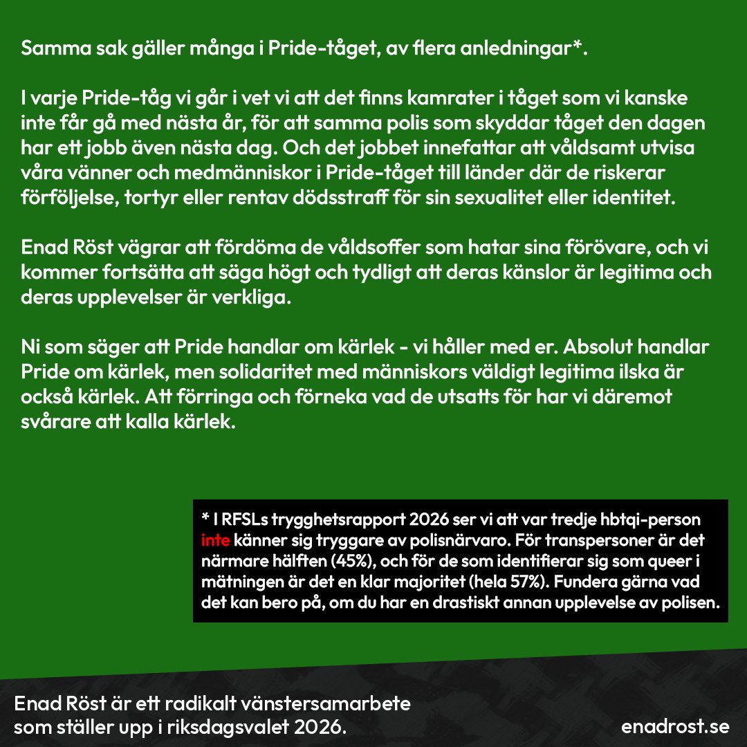 Samma sak gäller många i Pride-tåget, av flera anledningar (se fotnot 1). I varje Pride-tåg vi går i vet vi att det finns kamrater i tåget som vi kanske inte får gå med nästa år, för att samma polis som skyddar tåget den dagen har ett jobb även nästa dag. Och det jobbet innefattar att våldsamt utvisa våra vänner och medmänniskor i Pride-tåget till länder där de riskerar förföljelse, tortyr eller rentav dödsstraff för sin sexualitet eller identitet. Enad Röst vägrar att fördöma de våldsoffer som hatar sina förövare, och vi kommer fortsätta att säga högt och tydligt att deras känslor är legitima och deras upplevelser är verkliga. Ni som säger att Pride handlar om kärlek - vi håller med er. Absolut handlar Pride om kärlek, men solidaritet med människors väldigt legitima ilska är också kärlek. Att förringa och förneka vad de utsatts för har vi däremot svårare att kalla kärlek. Fotnot 1: I RFSLs trygghetsrapport 2026 ser vi att var tredje hbtqi-person inte känner sig tryggare av polisnärvaro. För transpersoner är det närmare hälften (45%), och för de som identifierar sig som queer i mätningen är det en klar majoritet (hela 57%). Fundera gärna vad det kan bero på, om du har en drastiskt annan upplevelse av polisen.
