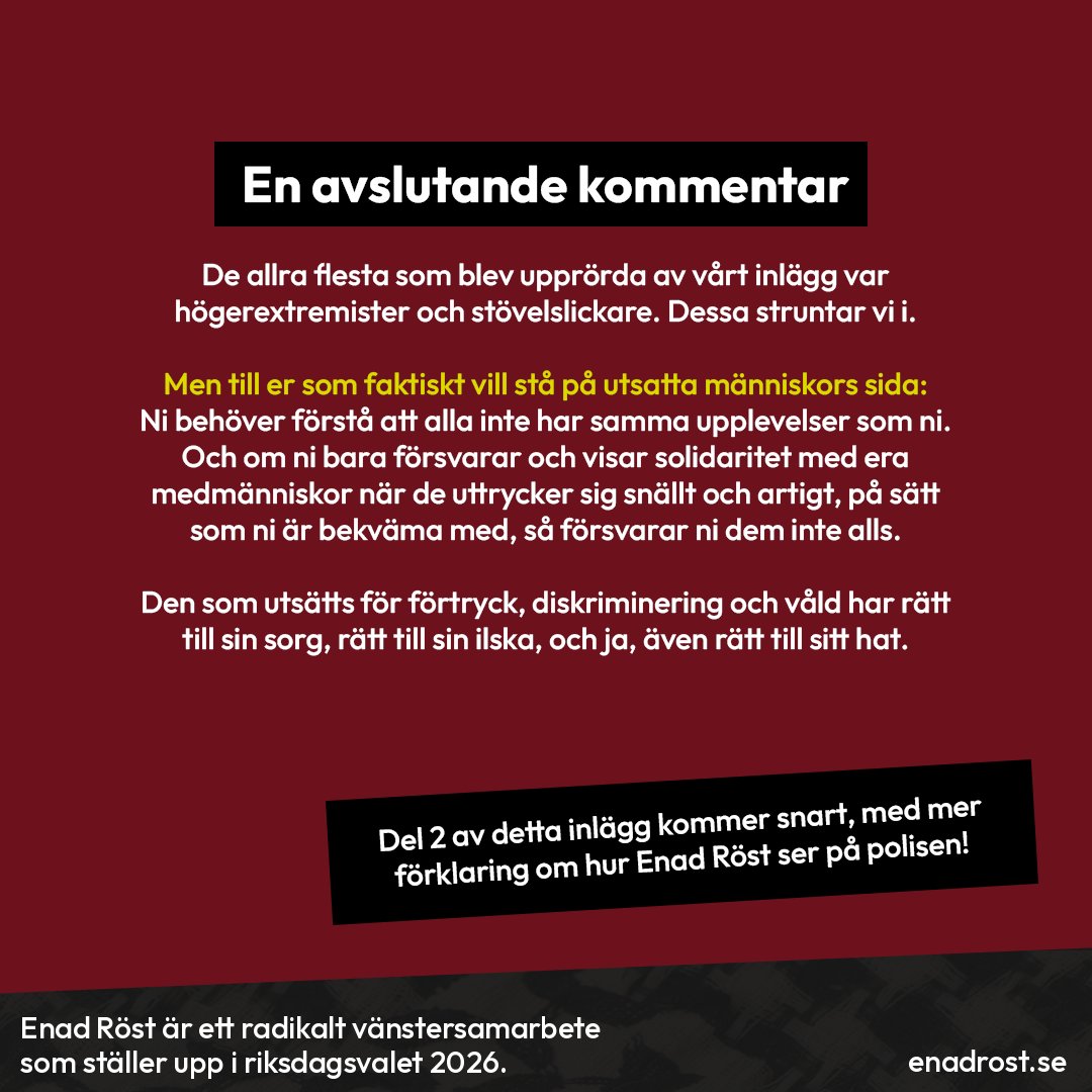 En avslutande kommentar: De allra flesta som blev upprörda av vårt inlägg var högerextremister och stövelslickare. Dessa struntar vi i. Men till er som faktiskt vill stå på utsatta människors sida: Ni behöver förstå att alla inte har samma upplevelser som ni. Och om ni bara försvarar och visar solidaritet med era medmänniskor när de uttrycker sig snällt och artigt, på sätt som ni är bekväma med, så försvarar ni dem inte alls. Den som utsätts för förtryck, diskriminering och våld har rätt till sin sorg, rätt till sin ilska, och ja, även rätt till sitt hat. (Del 2 av detta inlägg kommer snart, med mer förklaring om hur Enad Röst ser på polisen!)