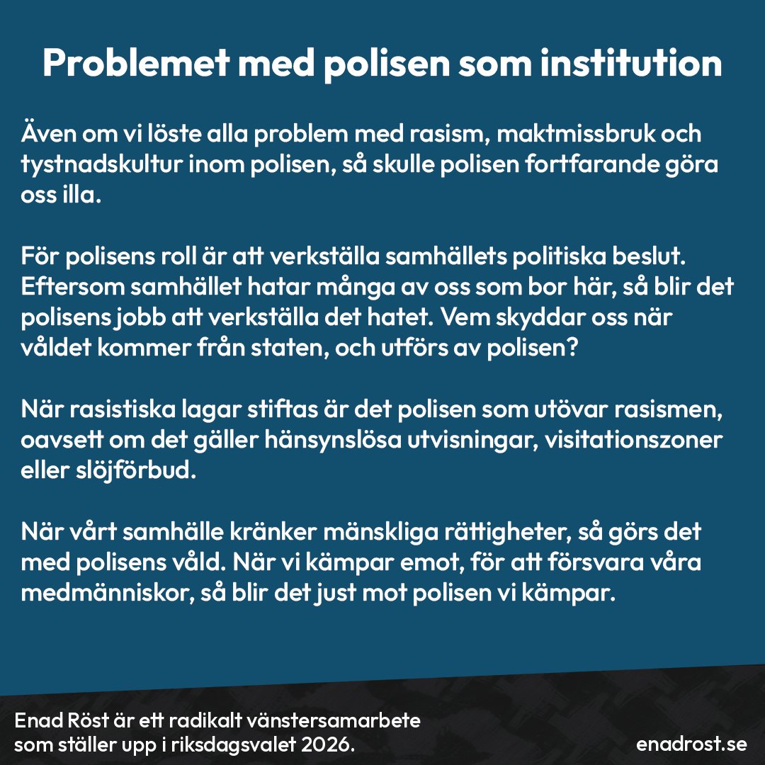 Rubrik: Problemet med polisen som institution.

Brödtext: Även om vi löste alla problem med rasism, maktmissbruk och tystnadskultur inom polisen, så skulle polisen fortfarande göra oss illa.

För polisens roll är att verkställa samhällets politiska beslut. Eftersom samhället hatar många av oss som bor här, så blir det polisens jobb att verkställa det hatet. Vem skyddar oss när våldet kommer från staten, och utförs av polisen?

När rasistiska lagar stiftas är det polisen som utövar rasismen, oavsett om det gäller hänsynslösa utvisningar, visitationszoner eller slöjförbud.

När vårt samhälle kränker mänskliga rättigheter, så görs det med polisens våld. När vi kämpar emot, för att försvara våra medmänniskor, så blir det just mot polisen vi kämpar.