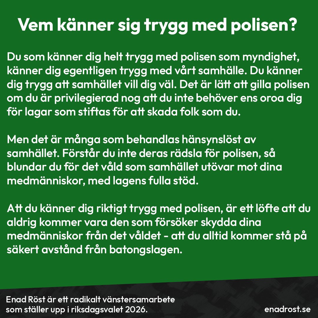 Rubrik: Vem känner sig trygg med polisen?

Brödtext: Du som känner dig helt trygg med polisen som myndighet, känner dig egentligen trygg med vårt samhälle. Du känner dig trygg att samhället vill dig väl. Det är lätt att gilla polisen om du är privilegierad nog att du inte behöver ens oroa dig för lagar som stiftas för att skada folk som du.

Men det är många som behandlas hänsynslöst av samhället. Förstår du inte deras rädsla för polisen, så blundar du för det våld som samhället utövar mot dina medmänniskor, med lagens fulla stöd.

Att du känner dig riktigt trygg med polisen, är ett löfte att du aldrig kommer vara den som försöker skydda dina medmänniskor från det våldet - att du alltid kommer stå på säkert avstånd från batongslagen.