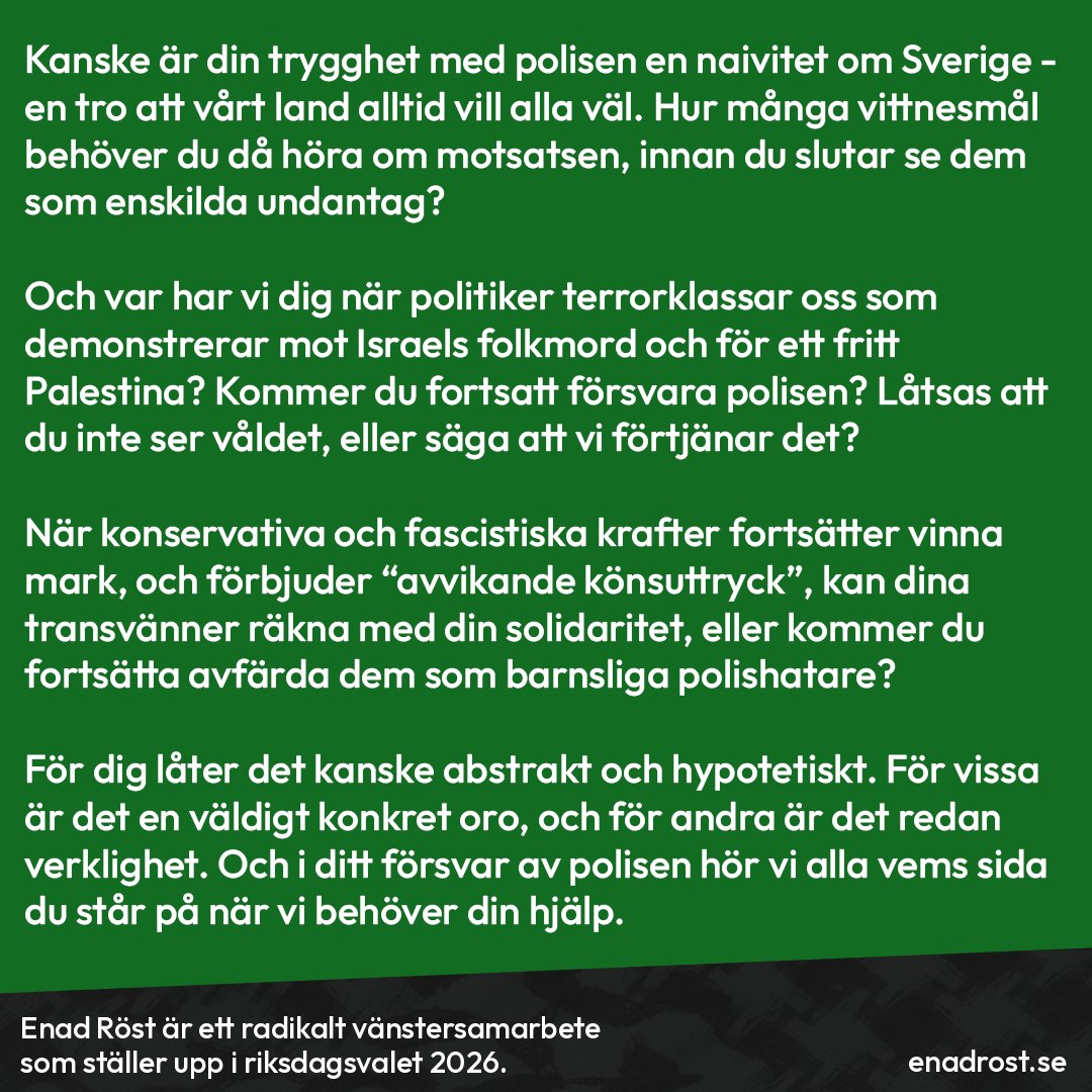 Brödtext:  Kanske är din trygghet med polisen en naivitet om Sverige - en tro att vårt land alltid vill alla väl. Hur många vittnesmål behöver du då höra om motsatsen, innan du slutar se dem som enskilda undantag?

Och var har vi dig när politiker terrorklassar oss som demonstrerar mot Israels folkmord och för ett fritt Palestina? Kommer du fortsatt försvara polisen? Låtsas att du inte ser våldet, eller säga att vi förtjänar det?

När konservativa och fascistiska krafter fortsätter vinna mark, och förbjuder “avvikande könsuttryck”, kan dina transvänner räkna med din solidaritet, eller kommer du fortsätta avfärda dem som barnsliga polishatare?

För dig låter det kanske abstrakt och hypotetiskt. För vissa är det en väldigt konkret oro, och för andra är det redan verklighet. Och i ditt försvar av polisen hör vi alla vems sida du står på när vi behöver din hjälp.