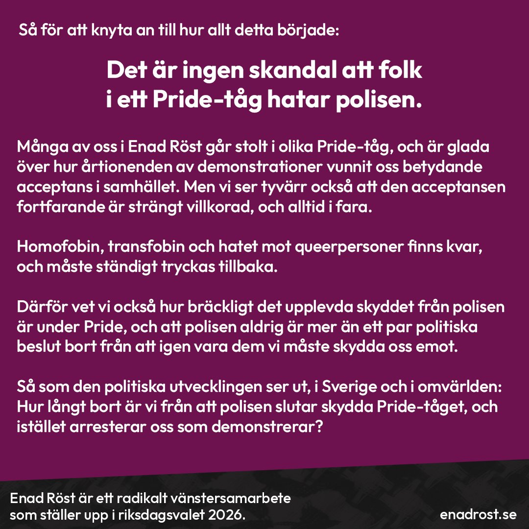 Rubrik: Så för att knyta an till hur allt detta började: Det är ingen skandal att folk i ett Pride-tåg hatar polisen.

Brödtext: Många av oss i Enad Röst går stolt i olika Pride-tåg, och är glada över hur årtionden av demonstrationer vunnit oss betydande acceptans i samhället. Men vi ser tyvärr också att den acceptansen fortfarande är strängt villkorad, och alltid i fara.

Homofobin, transfobin och hatet mot queerpersoner finns kvar, och måste ständigt tryckas tillbaka.

Därför vet vi också hur bräckligt det upplevda skyddet från polisen är under Pride, och att polisen aldrig är mer än ett par politiska beslut bort från att igen vara dem vi måste skydda oss emot. 

Så som den politiska utvecklingen ser ut, i Sverige och i omvärlden: Hur långt bort är vi från att polisen slutar skydda Pride-tåget, och istället arresterar oss som demonstrerar?
