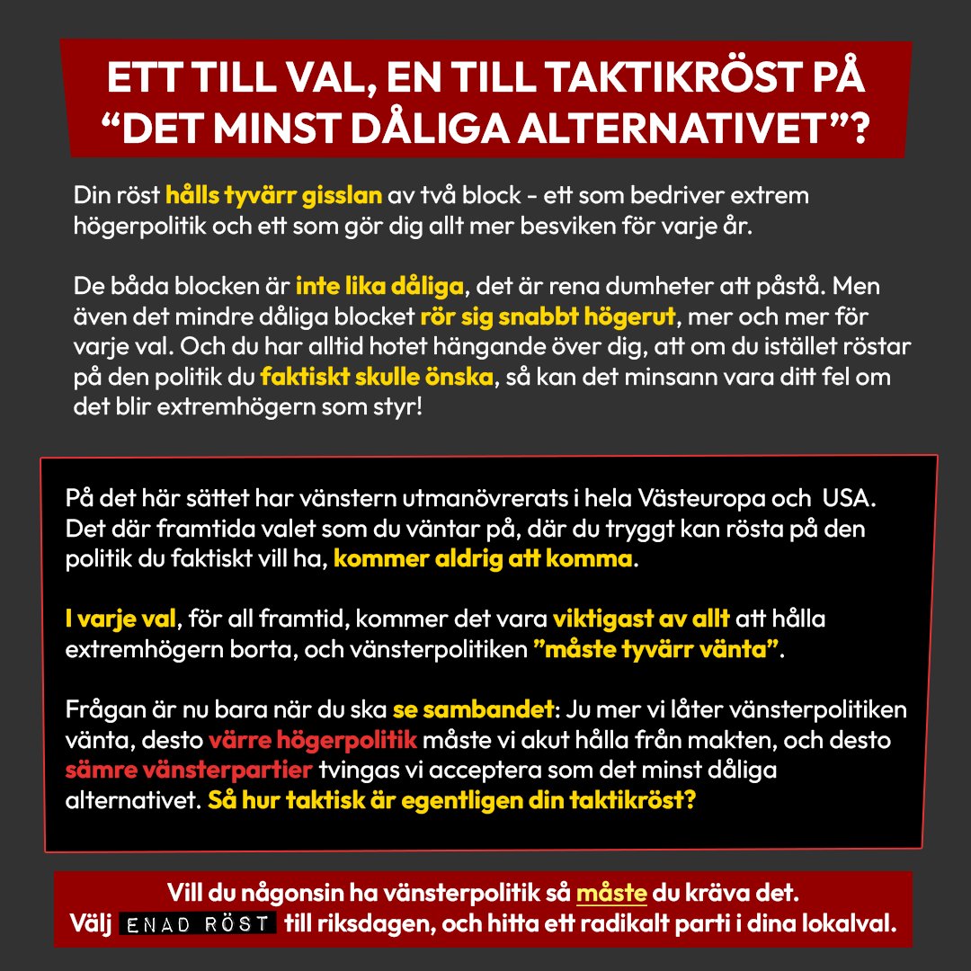 Bilden består enbart av formatterad text.
Rubrik: Ett till val, en till taktikröst på “det minst dåliga alternativet”?
Brödtext: Din röst hålls tyvärr gisslan av två block - ett som bedriver extrem högerpolitik och ett som gör dig allt mer besviken för varje år.
De båda blocken är inte lika dåliga, det är rena dumheter att påstå. Men även det mindre dåliga blocket rör sig snabbt högerut, mer och mer för varje val. Och du har alltid hotet hängande över dig, att om du istället röstar på den politik du faktiskt skulle önska, så kan det minsann vara ditt fel om det blir extremhögern som styr!
På det här sättet har vänstern utmanövrerats i hela Västeuropa och USA. Det där framtida valet som du väntar på, där du tryggt kan rösta på den politik du faktiskt vill ha, kommer aldrig att komma.
I varje val, för all framtid, kommer det vara viktigast av allt att hålla extremhögern borta, och vänsterpolitiken ”måste tyvärr vänta”.
Frågan är nu bara när du ska se sambandet: Ju mer vi låter vänsterpolitiken vänta, desto värre högerpolitik måste vi akut hålla från makten, och desto sämre vänsterpartier tvingas vi acceptera som det minst dåliga alternativet. Så hur taktisk är egentligen din taktikröst?
Längst ner i bilden står en avslutande text i en betonad röd ruta: Vill du någonsin ha vänsterpolitik så måste du kräva det. Välj Enad Röst i riksdagsvalet, och hitta ett radikalt parti i dina lokalval.