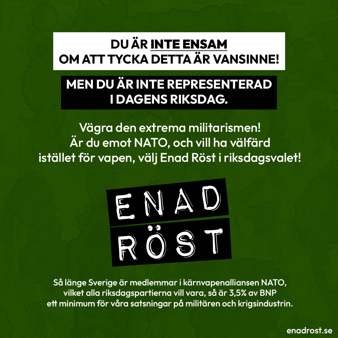 Över en grön bakgrund står texten: Du är inte ensam om att tycka detta är vansinne! Men du är inte representerad i dagens riksdag. Vägra den extrema militarismen! Är du emot NATO, och vill ha välfärd istället för vapen, välj Enad Röst i riksdagsvalet! Under detta syns loggan för Enad Röst, och sedan en faktatext i ett mindre typsnitt: Så länge Sverige är medlemmar i kärnvapenalliansen NATO, vilket alla riksdagspartierna vill vara, så är 3,5% av BNP ett minimum för våra satsningar på militären och krigsindustrin. Längst ner till höger visas adressen till vår hemsida enadrost.se