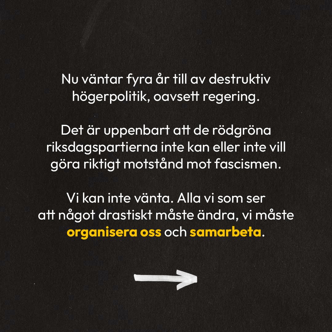 Vit text på mörk bakgrund: Nu väntar fyra år till av destruktiv högerpolitik, oavsett regering. Det är uppenbart att de rödgröna riksdagspartierna inte kan eller inte vill göra riktigt motstånd mot fascismen. Vi kan inte vänta. Alla vi som ser att något drastiskt måste ändra, vi måste organisera oss och samarbeta.