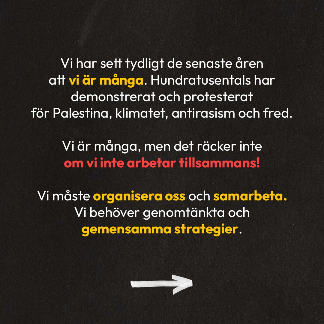 Vit text på mörk bakgrund: Vi har sett tydligt de senaste åren att vi är många. Hundratusentals har demonstrerat och protesterat för Palestina, klimatet, antirasism och fred. Vi är många, men det räcker inte om vi inte arbetar tillsammans! Vi måste organisera oss och samarbeta. Vi behöver genomtänkta och gemensamma strategier.
